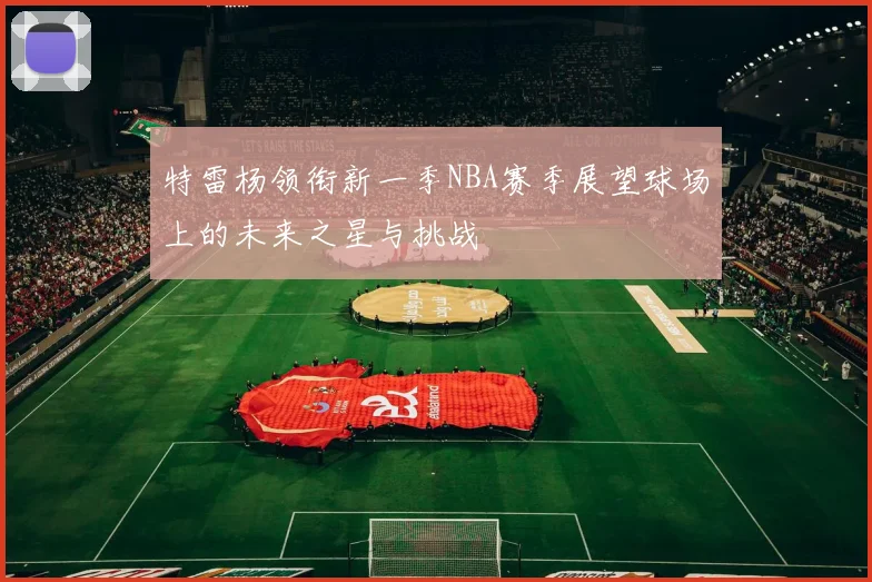 特雷杨领衔新一季NBA赛季展望球场上的未来之星与挑战