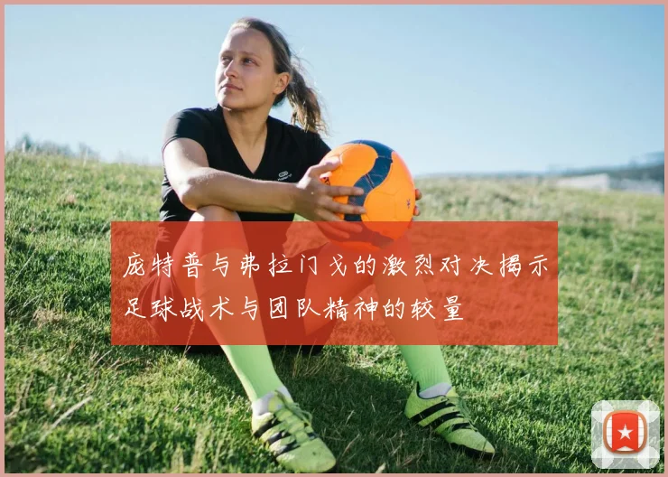 庞特普与弗拉门戈的激烈对决揭示足球战术与团队精神的较量
