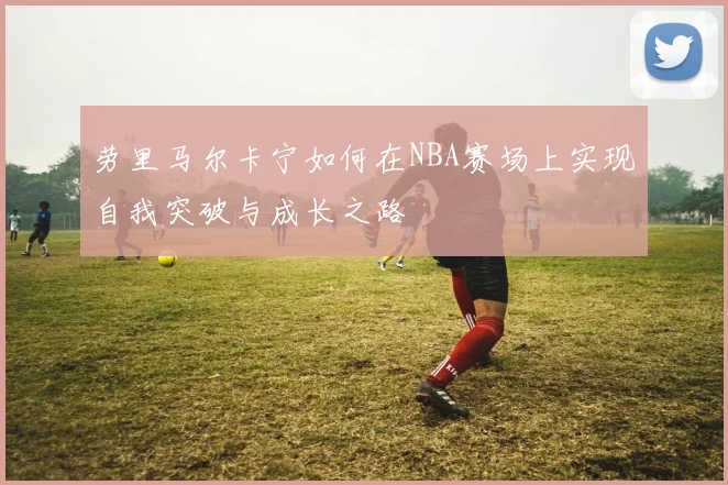 劳里马尔卡宁如何在NBA赛场上实现自我突破与成长之路