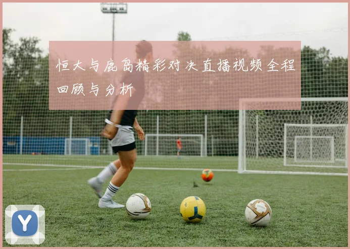 恒大与鹿岛精彩对决直播视频全程回顾与分析