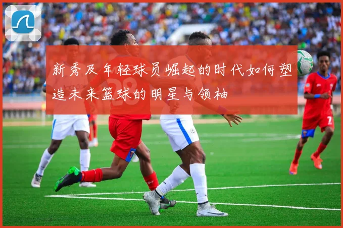 新秀及年轻球员崛起的时代如何塑造未来篮球的明星与领袖