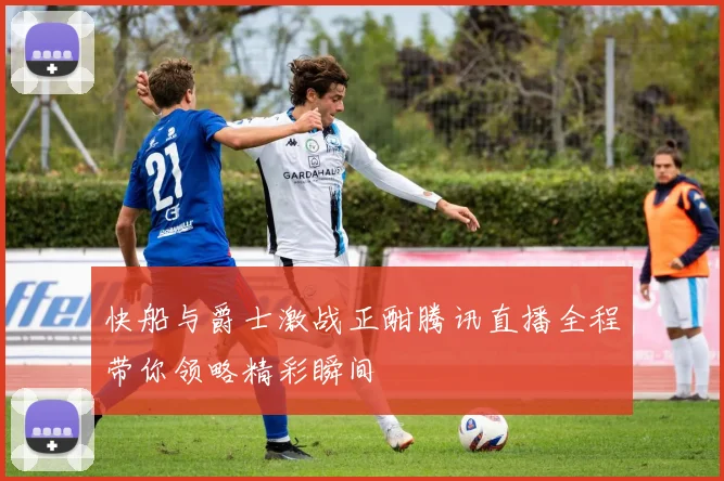 快船与爵士激战正酣腾讯直播全程带你领略精彩瞬间