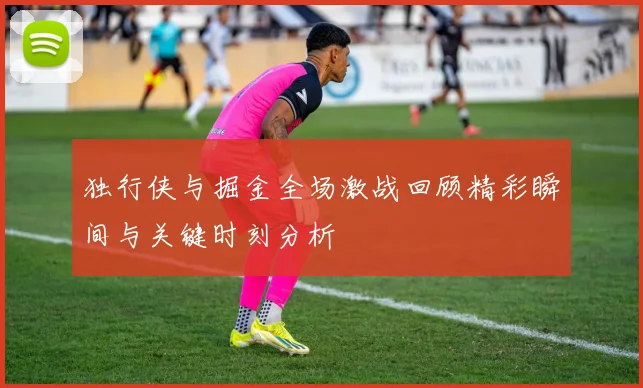 独行侠与掘金全场激战回顾精彩瞬间与关键时刻分析