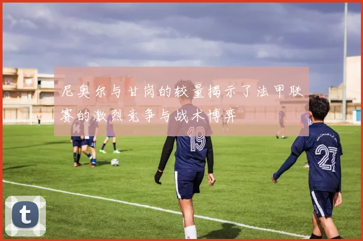 尼奥尔与甘岗的较量揭示了法甲联赛的激烈竞争与战术博弈