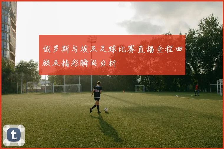 俄罗斯与埃及足球比赛直播全程回顾及精彩瞬间分析