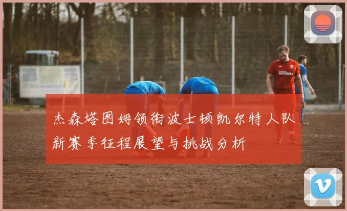 杰森塔图姆领衔波士顿凯尔特人队新赛季征程展望与挑战分析