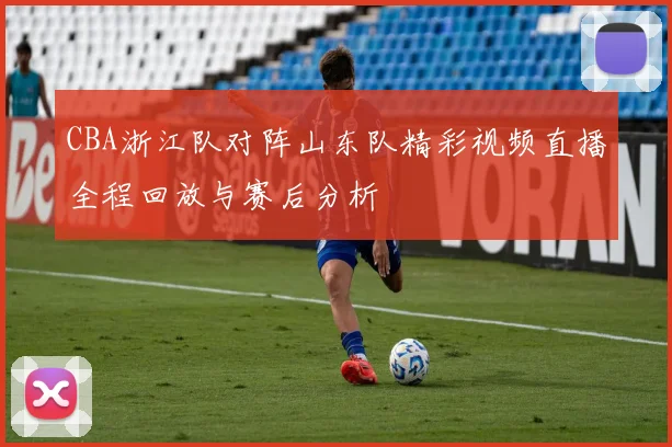 CBA浙江队对阵山东队精彩视频直播全程回放与赛后分析