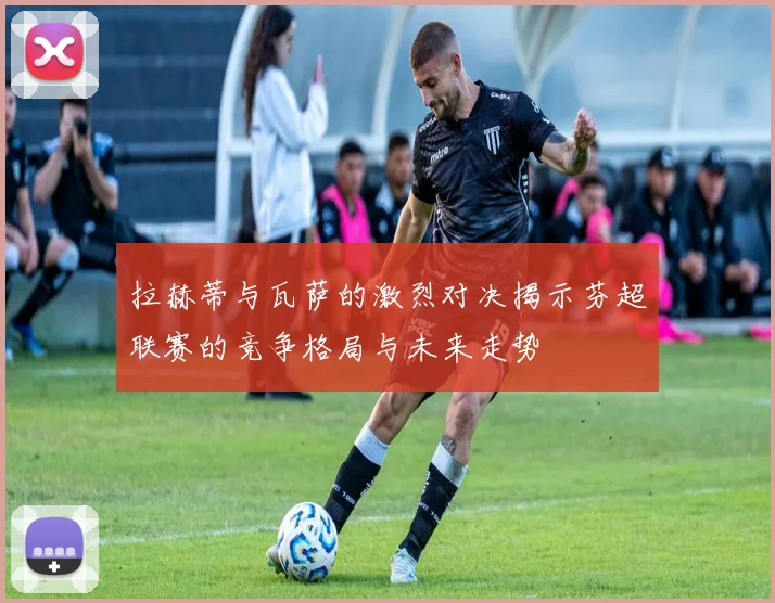拉赫蒂与瓦萨的激烈对决揭示芬超联赛的竞争格局与未来走势